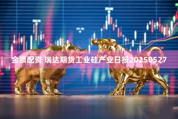 金顶配资 瑞达期货工业硅产业日报20250527