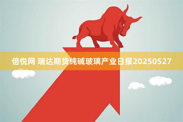 倍悦网 瑞达期货纯碱玻璃产业日报20250527