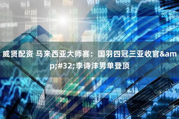 威贤配资 马来西亚大师赛：国羽四冠三亚收官&#32;李诗沣男单登顶