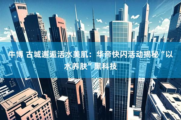 牛博 古城邂逅活水美肌：华帝快闪活动揭秘“以水养肤”黑科技