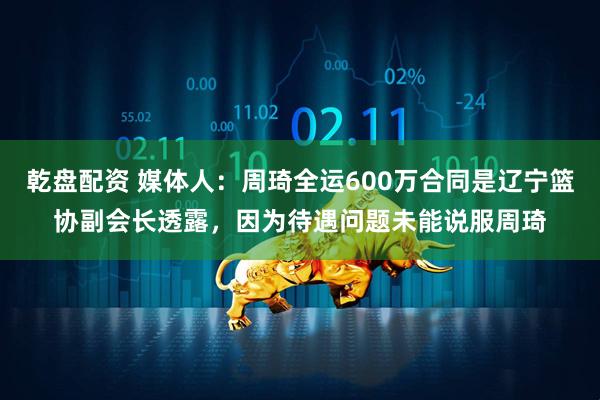 乾盘配资 媒体人：周琦全运600万合同是辽宁篮协副会长透露，因为待遇问题未能说服周琦