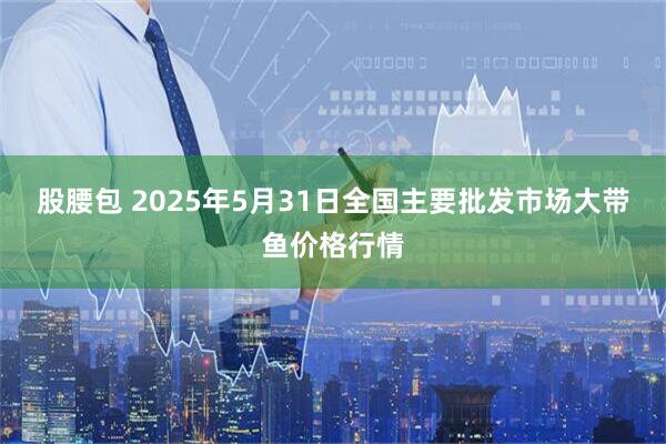 股腰包 2025年5月31日全国主要批发市场大带鱼价格行情