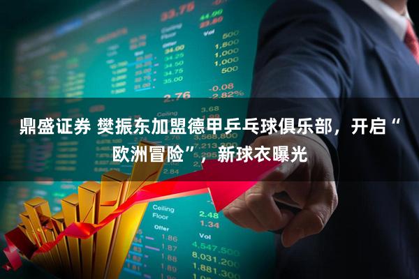 鼎盛证券 樊振东加盟德甲乒乓球俱乐部，开启“欧洲冒险”，新球衣曝光