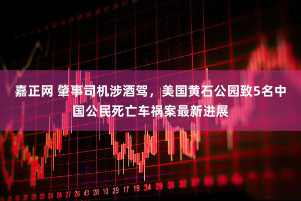 嘉正网 肇事司机涉酒驾，美国黄石公园致5名中国公民死亡车祸案最新进展