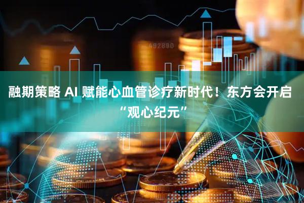 融期策略 AI 赋能心血管诊疗新时代！东方会开启 “观心纪元”