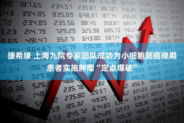 捷希缘 上海九院专家团队成功为小细胞肺癌晚期患者实施肿瘤“定点爆破”