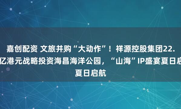 嘉创配资 文旅并购“大动作”！祥源控股集团22.95亿港元战略投资海昌海洋公园，“山海”IP盛宴夏日启航