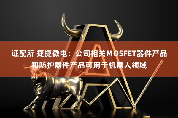 证配所 捷捷微电：公司相关MOSFET器件产品和防护器件产品可用于机器人领域