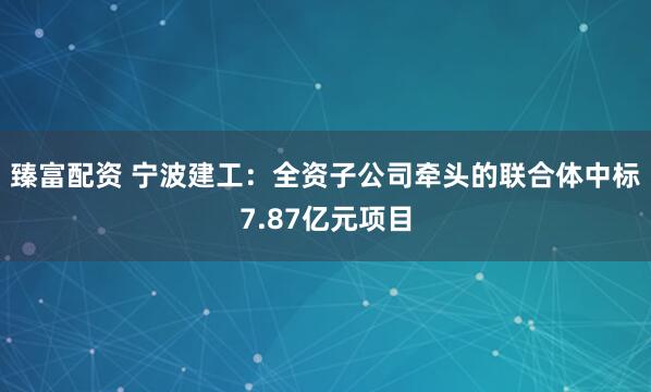 臻富配资 宁波建工：全资子公司牵头的联合体中标7.87亿元项目