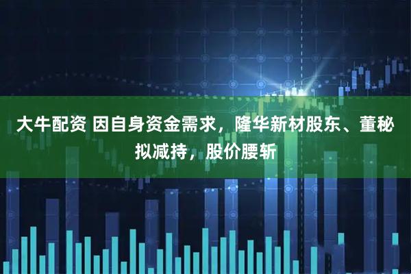 大牛配资 因自身资金需求，隆华新材股东、董秘拟减持，股价腰斩