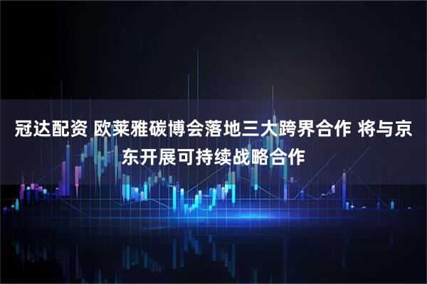冠达配资 欧莱雅碳博会落地三大跨界合作 将与京东开展可持续战略合作
