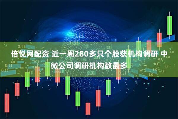倍悦网配资 近一周280多只个股获机构调研 中微公司调研机构数最多