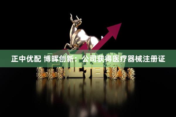 正中优配 博晖创新：公司获得医疗器械注册证