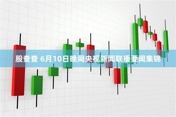 股查查 6月10日晚间央视新闻联播要闻集锦