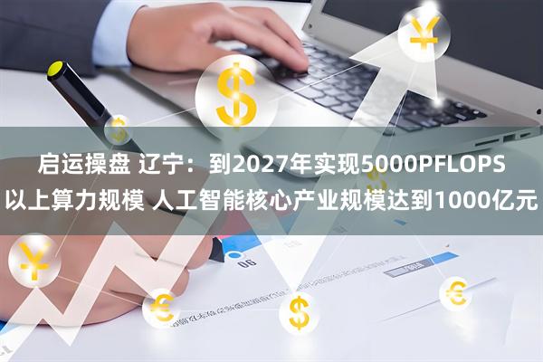 启运操盘 辽宁：到2027年实现5000PFLOPS以上算力规模 人工智能核心产业规模达到1000亿元