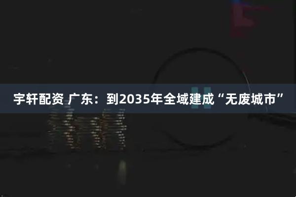 宇轩配资 广东：到2035年全域建成“无废城市”