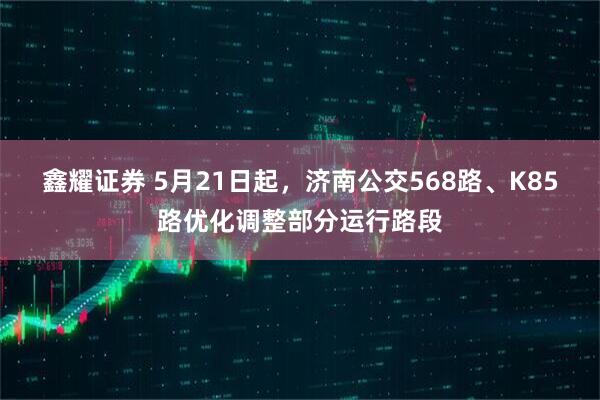 鑫耀证券 5月21日起，济南公交568路、K85路优化调整部分运行路段