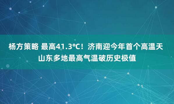 杨方策略 最高41.3℃！济南迎今年首个高温天 山东多地最高气温破历史极值