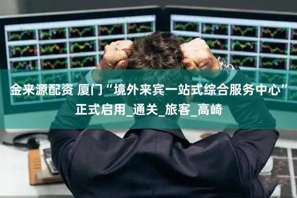 金来源配资 厦门“境外来宾一站式综合服务中心”正式启用_通关_旅客_高崎