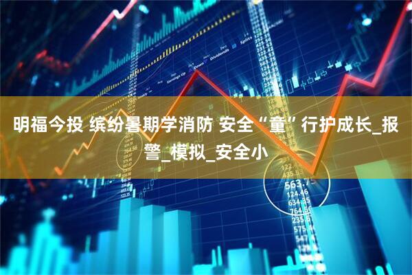 明福今投 缤纷暑期学消防 安全“童”行护成长_报警_模拟_安全小