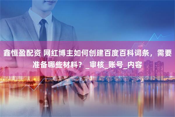 鑫恒盈配资 网红博主如何创建百度百科词条，需要准备哪些材料？_审核_账号_内容