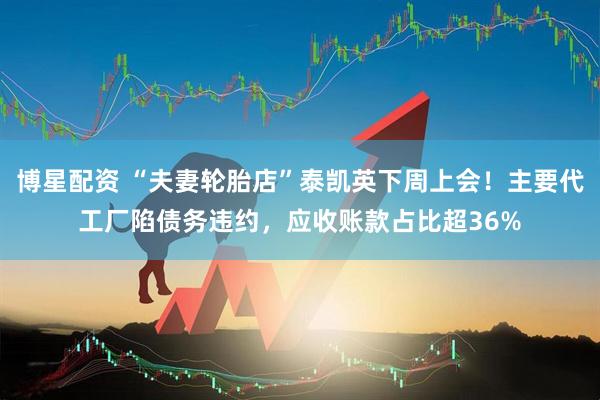 博星配资 “夫妻轮胎店”泰凯英下周上会！主要代工厂陷债务违约，应收账款占比超36%