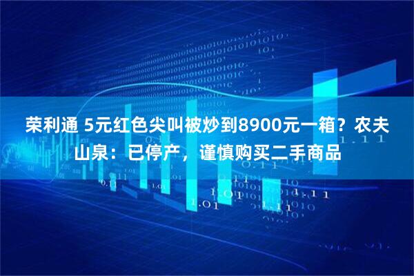 荣利通 5元红色尖叫被炒到8900元一箱？农夫山泉：已停产，谨慎购买二手商品