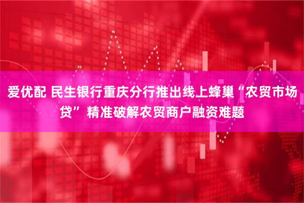 爱优配 民生银行重庆分行推出线上蜂巢“农贸市场贷” 精准破解农贸商户融资难题