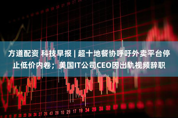 方道配资 科技早报 | 超十地餐协呼吁外卖平台停止低价内卷；美国IT公司CEO因出轨视频辞职