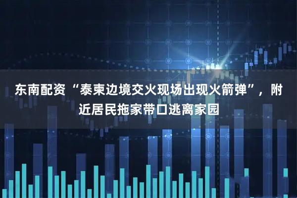 东南配资 “泰柬边境交火现场出现火箭弹”，附近居民拖家带口逃离家园