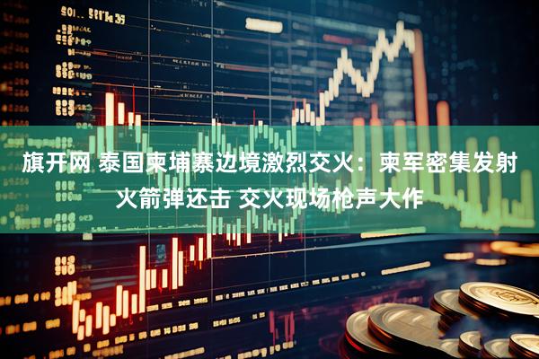 旗开网 泰国柬埔寨边境激烈交火：柬军密集发射火箭弹还击 交火现场枪声大作