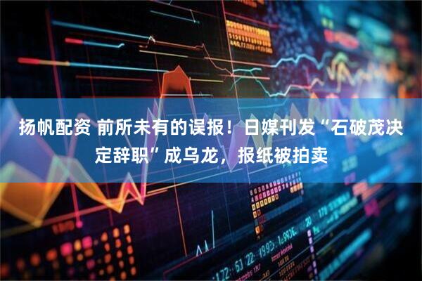 扬帆配资 前所未有的误报！日媒刊发“石破茂决定辞职”成乌龙，报纸被拍卖