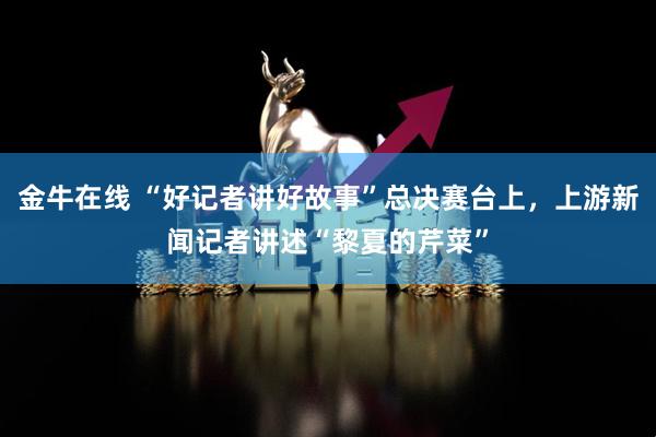 金牛在线 “好记者讲好故事”总决赛台上，上游新闻记者讲述“黎夏的芹菜”