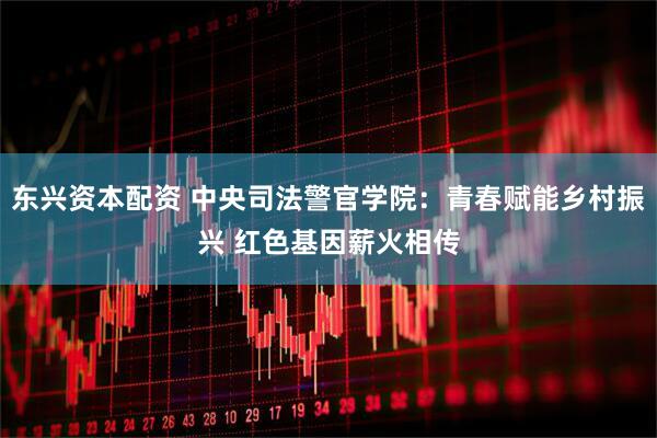 东兴资本配资 中央司法警官学院：青春赋能乡村振兴 红色基因薪火相传