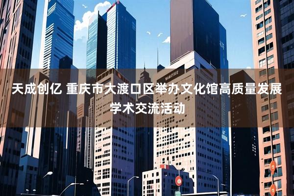 天成创亿 重庆市大渡口区举办文化馆高质量发展学术交流活动