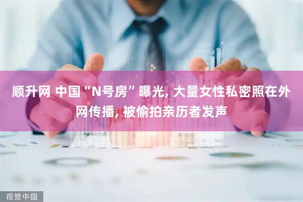 顺升网 中国“N号房”曝光, 大量女性私密照在外网传播, 被偷拍亲历者发声