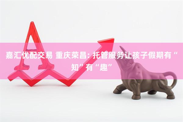 嘉汇优配交易 重庆荣昌: 托管服务让孩子假期有“知”有“趣”