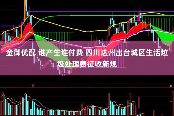 金御优配 谁产生谁付费 四川达州出台城区生活垃圾处理费征收新规