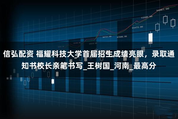 信弘配资 福耀科技大学首届招生成绩亮眼，录取通知书校长亲笔书写_王树国_河南_最高分