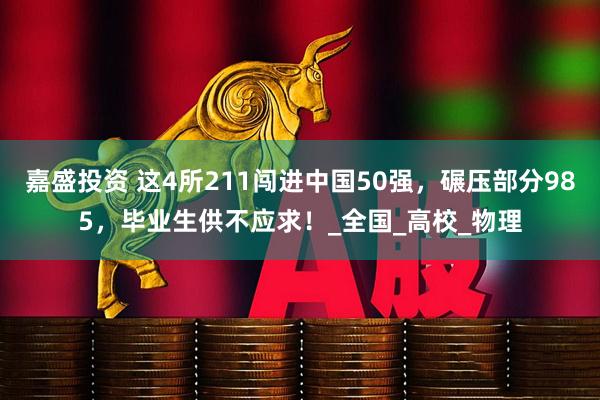 嘉盛投资 这4所211闯进中国50强，碾压部分985，毕业生供不应求！_全国_高校_物理