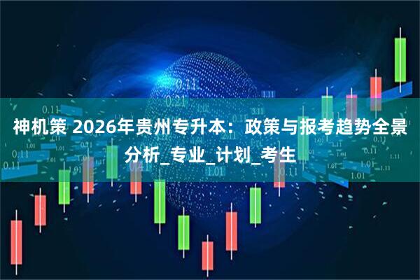 神机策 2026年贵州专升本：政策与报考趋势全景分析_专业_计划_考生