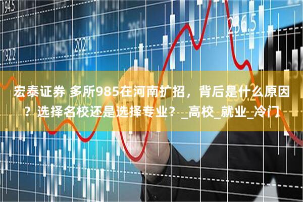 宏泰证券 多所985在河南扩招，背后是什么原因？选择名校还是选择专业？_高校_就业_冷门