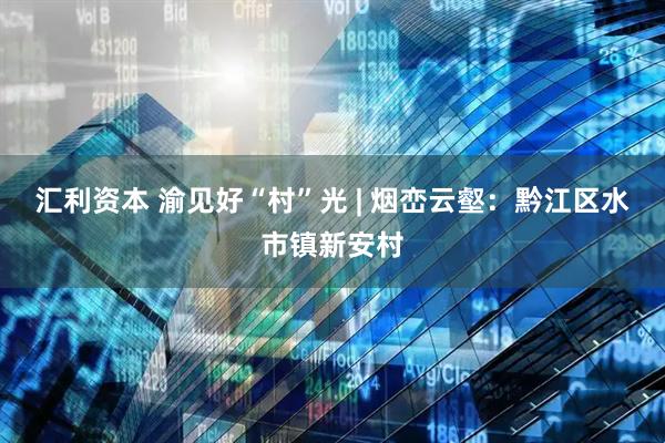 汇利资本 渝见好“村”光 | 烟峦云壑：黔江区水市镇新安村