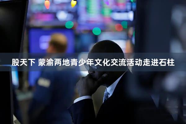 股天下 蒙渝两地青少年文化交流活动走进石柱