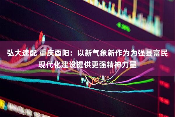 弘大速配 重庆酉阳：以新气象新作为为强县富民现代化建设提供更强精神力量
