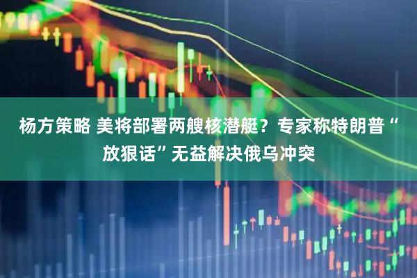 杨方策略 美将部署两艘核潜艇？专家称特朗普“放狠话”无益解决俄乌冲突