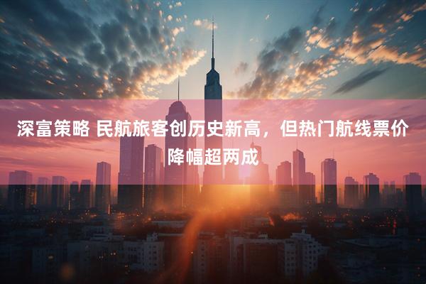 深富策略 民航旅客创历史新高，但热门航线票价降幅超两成
