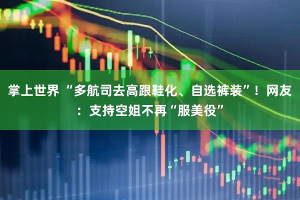 掌上世界 “多航司去高跟鞋化、自选裤装”！网友：支持空姐不再“服美役”