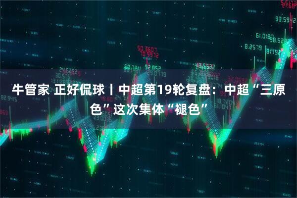 牛管家 正好侃球丨中超第19轮复盘：中超“三原色”这次集体“褪色”