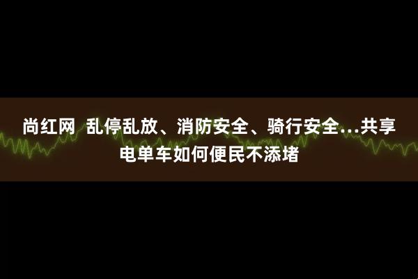 尚红网  乱停乱放、消防安全、骑行安全…共享电单车如何便民不添堵